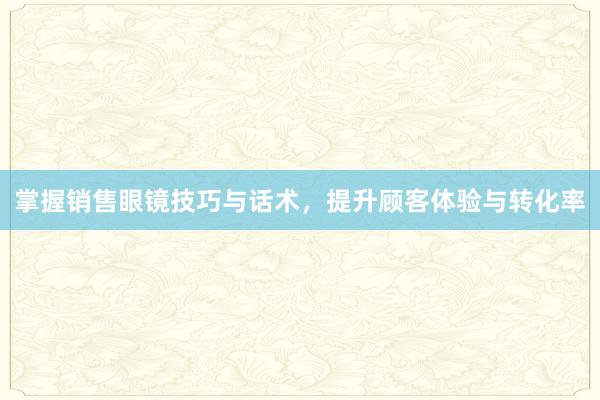 掌握销售眼镜技巧与话术，提升顾客体验与转化率